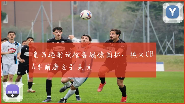 皇马远射试枪备战德国杯，热火CBA季前磨