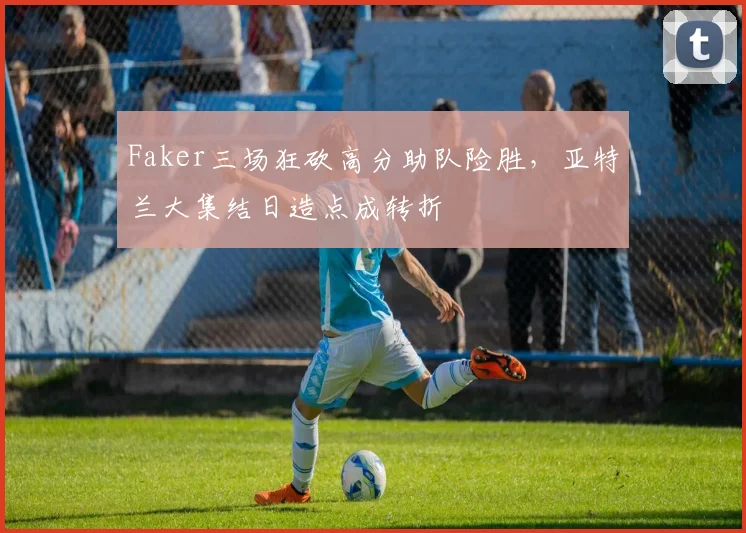 Faker三场狂砍高分助队险胜，亚特兰大集