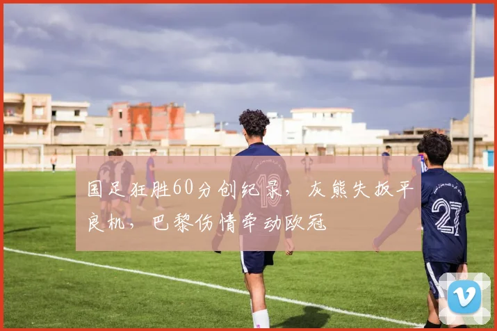 国足狂胜60分创纪录，灰熊失扳平良机，巴黎