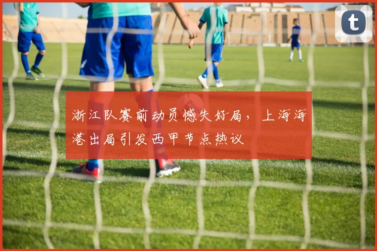 浙江队赛前动员憾失好局，上海海港出局引发西甲节点热议
