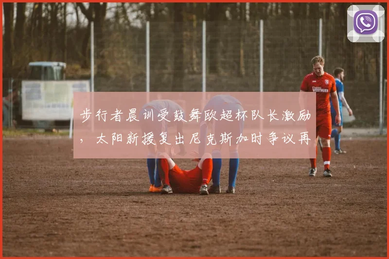 步行者晨训受鼓舞欧超杯队长激励,太阳新援复出尼克斯加时争议再起