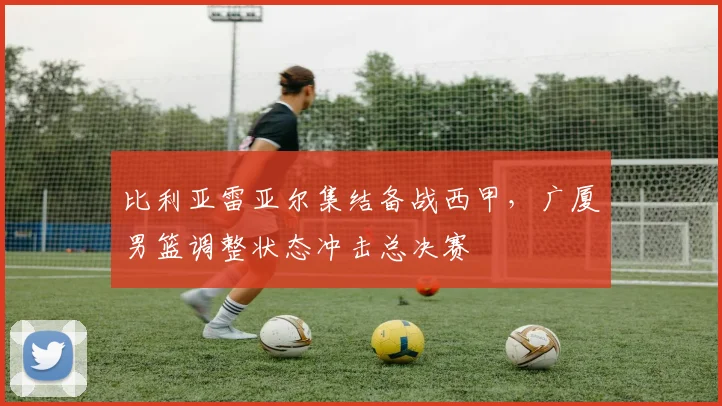 比利亚雷亚尔集结备战西甲，广厦男篮调整