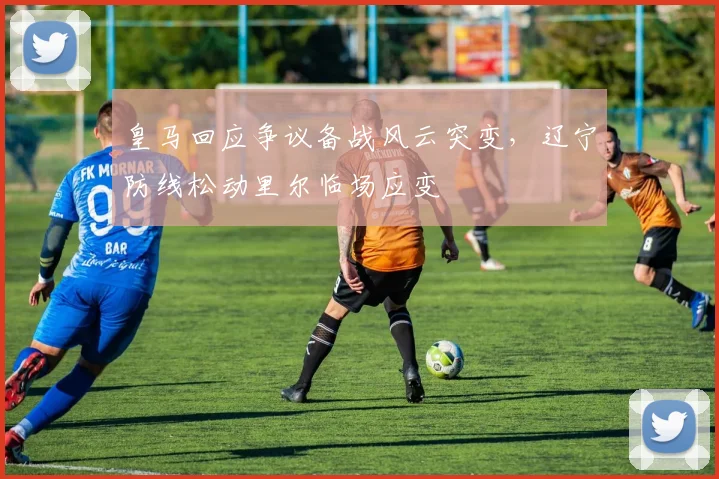 皇马回应争议备战风云突变，辽宁防线松动