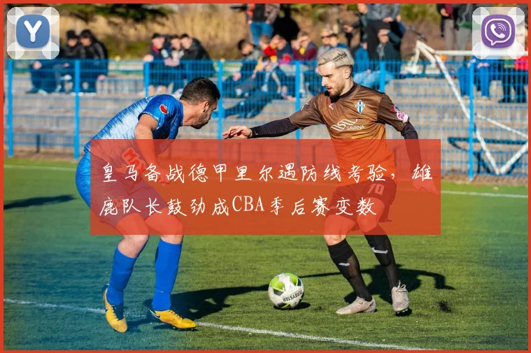 皇马备战德甲里尔遇防线考验，雄鹿队长鼓