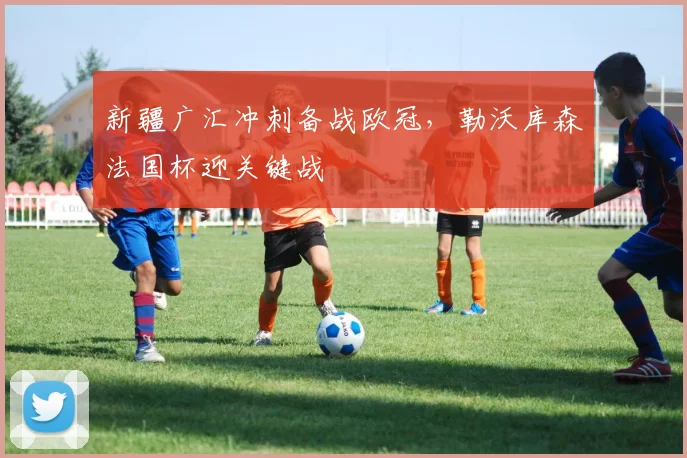 新疆广汇冲刺备战欧冠，勒沃库森法国杯迎关键战