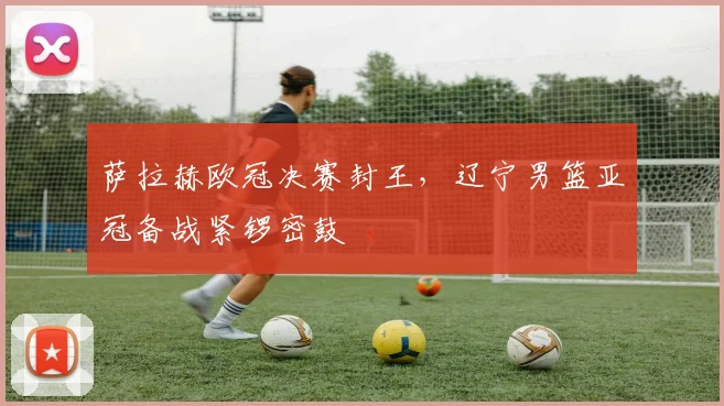 萨拉赫欧冠决赛封王，辽宁男篮亚冠备战紧